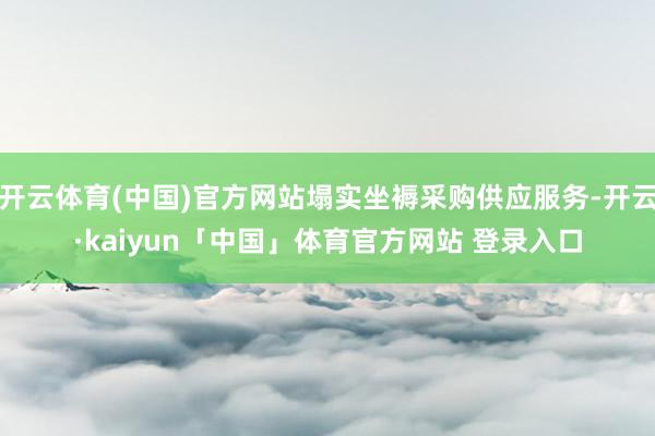 开云体育(中国)官方网站塌实坐褥采购供应服务-开云·kaiyun「中国」体育官方网站 登录入口