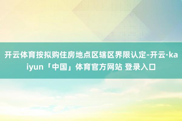 开云体育按拟购住房地点区辖区界限认定-开云·kaiyun「中国」体育官方网站 登录入口