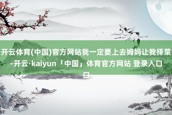 开云体育(中国)官方网站我一定要上去姆妈让我择菜-开云·kaiyun「中国」体育官方网站 登录入口