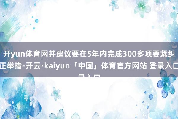 开yun体育网并建议要在5年内完成300多项要紧纠正举措-开云·kaiyun「中国」体育官方网站 登录入口