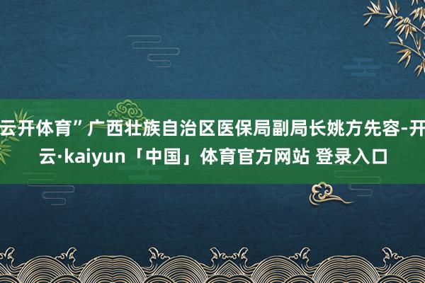 云开体育”广西壮族自治区医保局副局长姚方先容-开云·kaiyun「中国」体育官方网站 登录入口