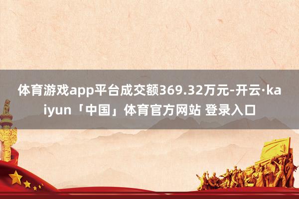 体育游戏app平台成交额369.32万元-开云·kaiyun「中国」体育官方网站 登录入口
