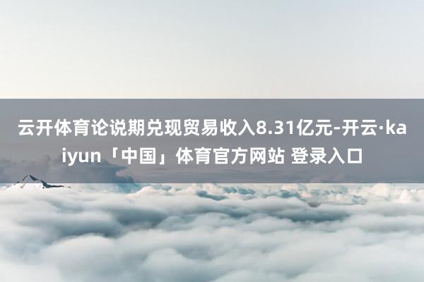 云开体育论说期兑现贸易收入8.31亿元-开云·kaiyun「中国」体育官方网站 登录入口