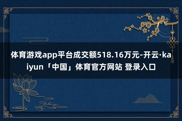 体育游戏app平台成交额518.16万元-开云·kaiyun「中国」体育官方网站 登录入口