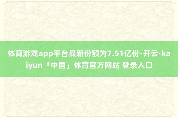 体育游戏app平台最新份额为7.51亿份-开云·kaiyun「中国」体育官方网站 登录入口