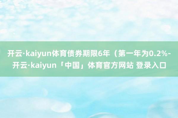 开云·kaiyun体育债券期限6年（第一年为0.2%-开云·kaiyun「中国」体育官方网站 登录入口
