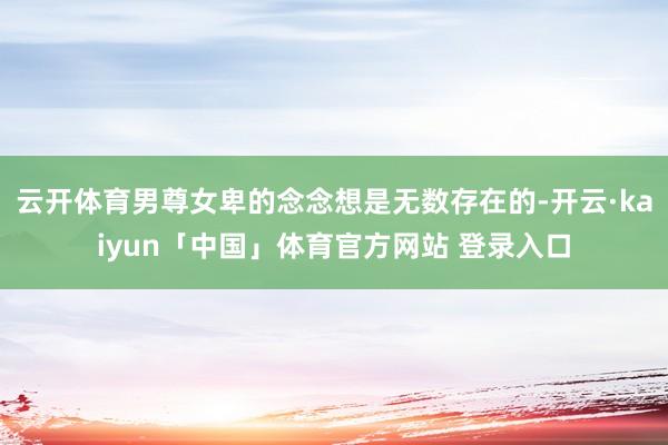 云开体育男尊女卑的念念想是无数存在的-开云·kaiyun「中国」体育官方网站 登录入口