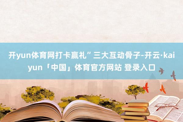 开yun体育网打卡赢礼”三大互动骨子-开云·kaiyun「中国」体育官方网站 登录入口