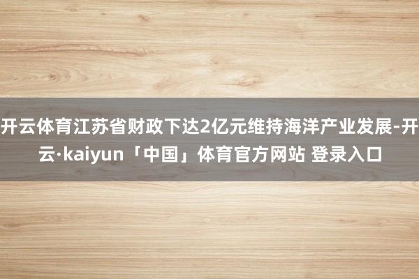 开云体育江苏省财政下达2亿元维持海洋产业发展-开云·kaiyun「中国」体育官方网站 登录入口