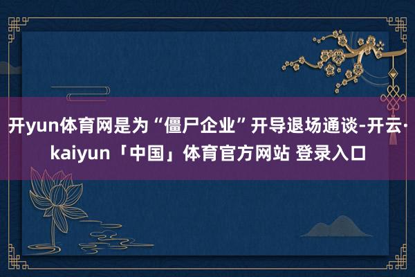 开yun体育网是为“僵尸企业”开导退场通谈-开云·kaiyun「中国」体育官方网站 登录入口