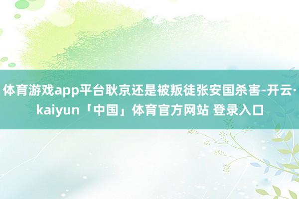 体育游戏app平台耿京还是被叛徒张安国杀害-开云·kaiyun「中国」体育官方网站 登录入口