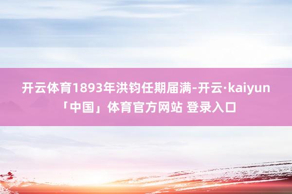 开云体育1893年洪钧任期届满-开云·kaiyun「中国」体育官方网站 登录入口