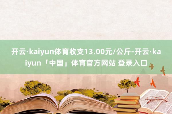 开云·kaiyun体育收支13.00元/公斤-开云·kaiyun「中国」体育官方网站 登录入口