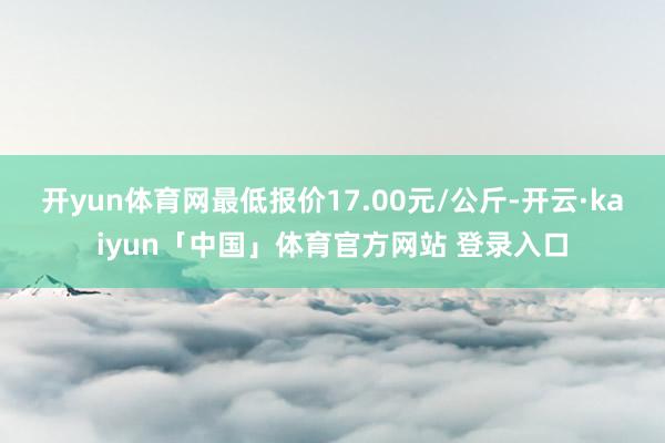 开yun体育网最低报价17.00元/公斤-开云·kaiyun「中国」体育官方网站 登录入口