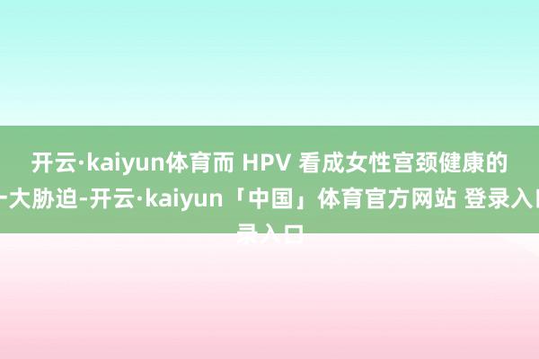 开云·kaiyun体育而 HPV 看成女性宫颈健康的一大胁迫-开云·kaiyun「中国」体育官方网站 登录入口